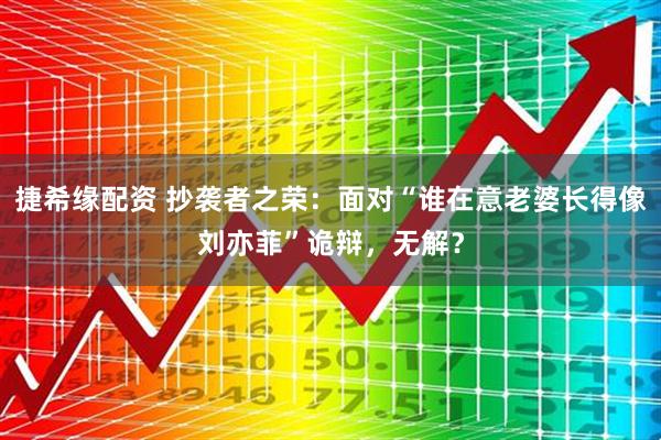 捷希缘配资 抄袭者之荣：面对“谁在意老婆长得像刘亦菲”诡辩，无解？