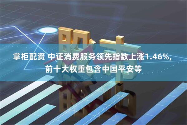 掌柜配资 中证消费服务领先指数上涨1.46%, 前十大权重包含中国平安等