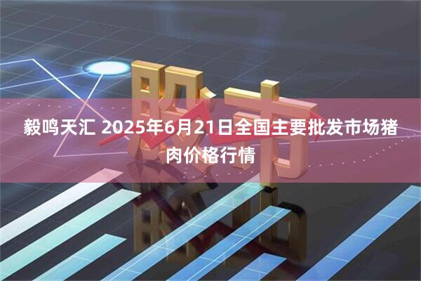 毅鸣天汇 2025年6月21日全国主要批发市场猪肉价格行情