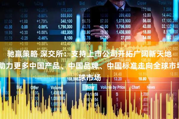 驰赢策略 深交所：支持上市公司开拓广阔新天地 助力更多中国产品、中国品牌、中国标准走向全球市场