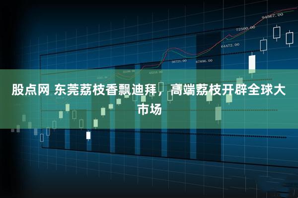 股点网 东莞荔枝香飘迪拜，高端荔枝开辟全球大市场