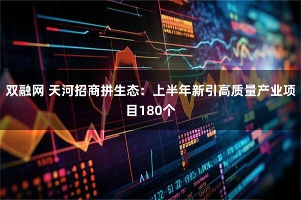 双融网 天河招商拼生态：上半年新引高质量产业项目180个