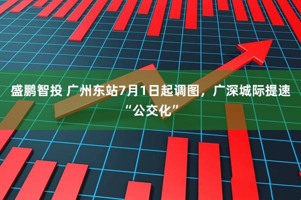 盛鹏智投 广州东站7月1日起调图，广深城际提速“公交化”