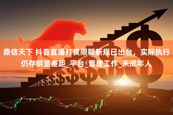 鼎信天下 抖音直播打赏限额新规已出台，实际执行仍存明显差距_平台_管理工作_未成年人