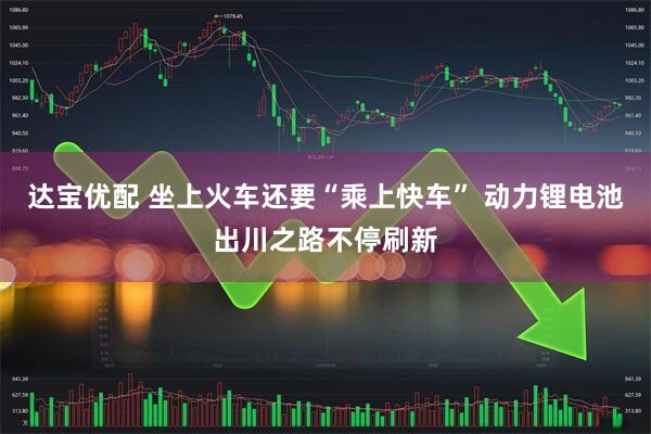 达宝优配 坐上火车还要“乘上快车” 动力锂电池出川之路不停刷新