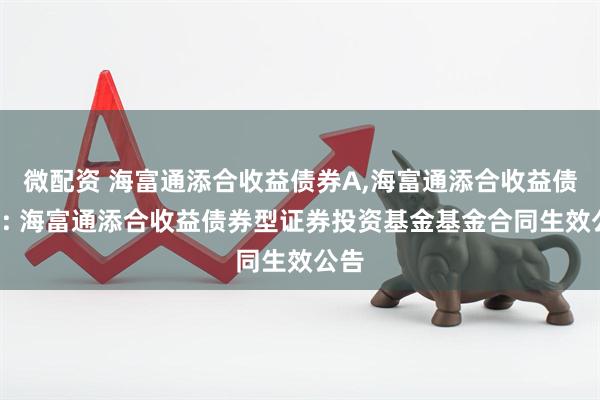 微配资 海富通添合收益债券A,海富通添合收益债券C: 海富通添合收益债券型证券投资基金基金合同生效公告