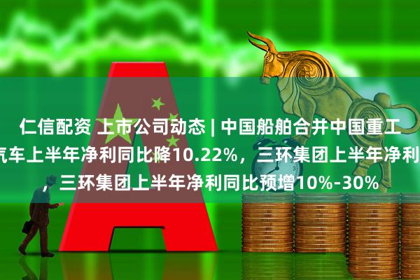 仁信配资 上市公司动态 | 中国船舶合并中国重工获注册批复，长城汽车上半年净利同比降10.22%，三环集团上半年净利同比预增10%-30%