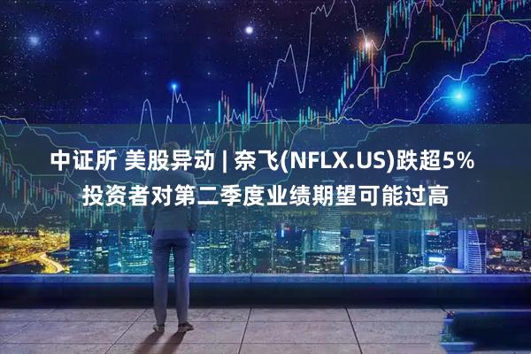 中证所 美股异动 | 奈飞(NFLX.US)跌超5% 投资者对第二季度业绩期望可能过高