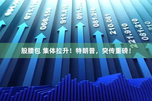 股腰包 集体拉升！特朗普，突传重磅！