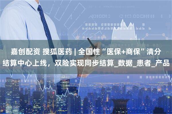 嘉创配资 搜狐医药 | 全国性“医保+商保”清分结算中心上线，双险实现同步结算_数据_患者_产品
