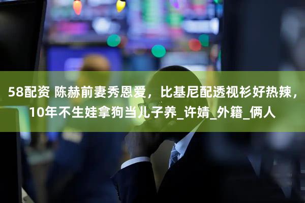 58配资 陈赫前妻秀恩爱，比基尼配透视衫好热辣，10年不生娃拿狗当儿子养_许婧_外籍_俩人