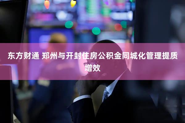 东方财通 郑州与开封住房公积金同城化管理提质增效
