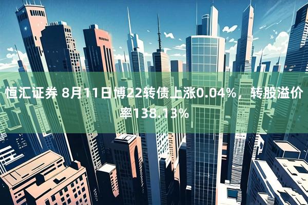 恒汇证券 8月11日博22转债上涨0.04%，转股溢价率138.13%