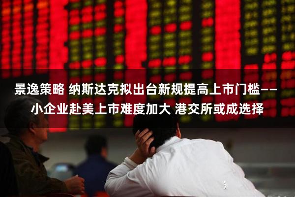 景逸策略 纳斯达克拟出台新规提高上市门槛—— 小企业赴美上市难度加大 港交所或成选择