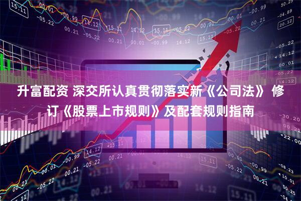 升富配资 深交所认真贯彻落实新《公司法》 修订《股票上市规则》及配套规则指南