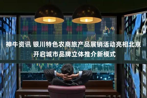神牛资讯 银川特色农商旅产品展销活动亮相北京 开启城市品牌立体推介新模式
