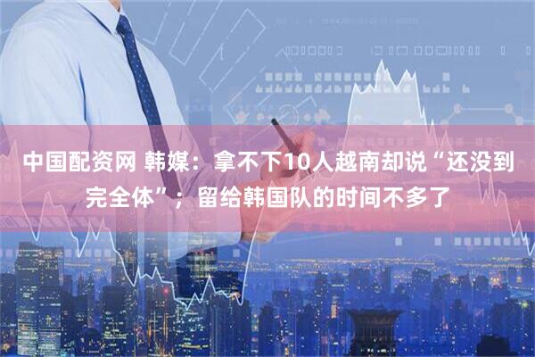 中国配资网 韩媒：拿不下10人越南却说“还没到完全体”；留给韩国队的时间不多了