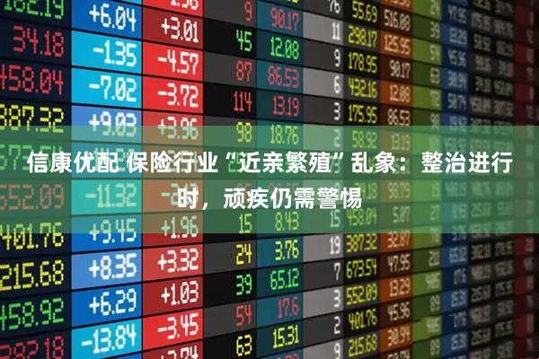 信康优配 保险行业“近亲繁殖”乱象：整治进行时，顽疾仍需警惕